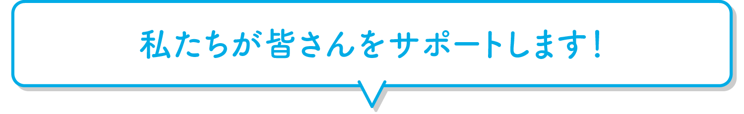 私たちが皆さんをサポートします！